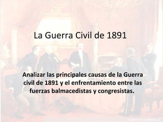 La Guerra Civil de 1891
Analizar las principales causas de la Guerra
civil de 1891 y el enfrentamiento entre las
fuerzas balmacedistas y congresistas.
 