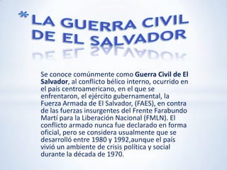 LA GUERRA CIVIL  DE EL SALVADOR Se conoce comúnmente como Guerra Civil de El Salvador, al conflicto bélico interno, ocurrido en el país centroamericano, en el que se enfrentaron, el ejército gubernamental, la Fuerza Armada de El Salvador, (FAES), en contra de las fuerzas insurgentes del Frente Farabundo Martí para la Liberación Nacional (FMLN). El conflicto armado nunca fue declarado en forma oficial, pero se considera usualmente que se desarrolló entre 1980 y 1992,aunque el país vivió un ambiente de crisis política y social durante la década de 1970. 