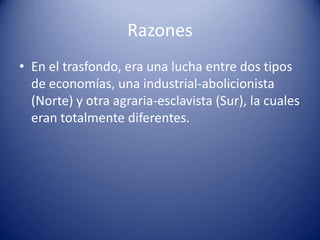 Razones
• En el trasfondo, era una lucha entre dos tipos
de economías, una industrial-abolicionista
(Norte) y otra agraria-esclavista (Sur), la cuales
eran totalmente diferentes.