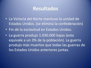 Resultados
• La Victoria del Norte mantuvo la unidad de
Estados Unidos. (se elimina la confederación)
• Fin de la esclavitud en Estados Unidos.
• La guerra produjo 1.030.000 bajas (esto
equivale a un 3% de la población). La guerra
produjo más muertos que todas las guerras de
los Estados Unidos anteriores juntas.