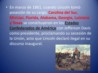 • En marzo de 1861, cuando Lincoln tomó
posesión de su cargo, Carolina del Sur,
Misisipi, Florida, Alabama, Georgia, Luisiana
y Texas se constituyeron en los Estados
Confederados de América con Jefferson Davis
como presidente, proclamando su secesión de
la Unión, acto que Lincoln declaró ilegal en su
discurso inaugural.