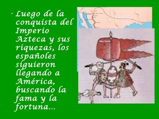 • Luego de la
conquista del
Imperio
Azteca y sus
riquezas, los
españoles
siguieron
llegando a
América,
buscando la
fama y la
fortuna…
 