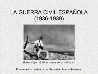 LA GUERRA CIVIL ESPAÑOLA (1936-1939) Presentación realizada por Sebastián Merino Muriana Robert Capa (1936) “la muerte de un miliciano”  