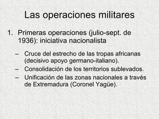 Las operaciones militares Primeras operaciones (julio-sept. de 1936): iniciativa nacionalista Cruce del estrecho de las tropas africanas (decisivo apoyo germano-italiano). Consolidación de los territorios sublevados. Unificación de las zonas nacionales a través de Extremadura (Coronel Yagüe). 