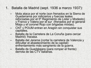 Batalla de Madrid (sept. 1936 a marzo 1937): Mola ataca por el norte (son frenados en la Sierra de Guadarrama por milicianos y fuerzas leales reforzadas por el 5º Regimiento de Lister y Modesto) y Franco y Valera por el sur  (frenados por el general Miaja y el coronel Rojo con brigadas mixtas). CNT y POUM entran en Aragón sin conquistar sus capitales. Batalla de la Carretera de La Coruña (para cercar Madrid): fracasa. Batalla del Jarama (cortar la carretera de Valencia y dificultar el abastecimiento de la capital): enfrentamiento más sangriento de la guerra. Batalla de Guadalajara (para romper el frente): derrota de las CTV italianas.  