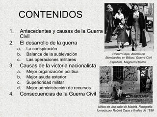CONTENIDOS Antecedentes y causas de la Guerra Civil El desarrollo de la guerra La conspiración Balance de la sublevación Las operaciones militares Causas de la victoria nacionalista Mejor organización política Mejor ayuda exterior Superioridad militar Mejor administración de recursos Consecuencias de la Guerra Civil Robert Capa, Alarma de Bombardeo en Bilbao. Guerra Civil Española. Magnum Photos.   Niños en una calle de Madrid. Fotografía tomada por Robert Capa a finales de 1936 