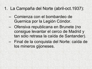 La Campaña del Norte (abril-oct.1937): Comienza con el bombardeo de Guernica por la Legión Cóndor. Ofensiva republicana en Brunete (no consigue levantar el cerco de Madrid y tan sólo retrasa la caída de Santander). Final de la conquista del Norte: caída de los mineros gijoneses. 