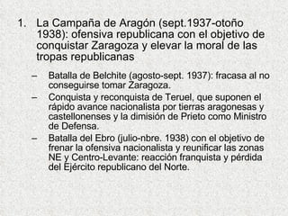 La Campaña de Aragón (sept.1937-otoño 1938): ofensiva republicana con el objetivo de conquistar Zaragoza y elevar la moral de las tropas republicanas Batalla de Belchite (agosto-sept. 1937): fracasa al no conseguirse tomar Zaragoza. Conquista y reconquista de Teruel, que suponen el rápido avance nacionalista por tierras aragonesas y castellonenses y la dimisión de Prieto como Ministro de Defensa. Batalla del Ebro (julio-nbre. 1938) con el objetivo de frenar la ofensiva nacionalista y reunificar las zonas NE y Centro-Levante: reacción franquista y pérdida del Ejército republicano del Norte. 