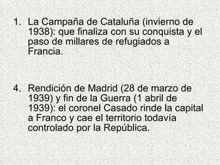 La Campaña de Cataluña (invierno de 1938): que finaliza con su conquista y el paso de millares de refugiados a Francia. Rendición de Madrid (28 de marzo de 1939) y fin de la Guerra (1 abril de 1939): el coronel Casado rinde la capital a Franco y cae el territorio todavía controlado por la República. 