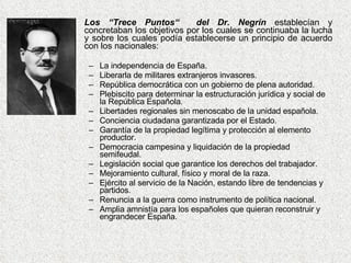 Los “Trece Puntos“  del Dr. Negrín  establecían y concretaban los objetivos por los cuales se continuaba la lucha y sobre los cuales podía establecerse un principio de acuerdo con los nacionales: La independencia de España.  Liberarla de militares extranjeros invasores.  República democrática con un gobierno de plena autoridad.  Plebiscito para determinar la estructuración jurídica y social de la República Española.  Libertades regionales sin menoscabo de la unidad española.  Conciencia ciudadana garantizada por el Estado.  Garantía de la propiedad legítima y protección al elemento productor.  Democracia campesina y liquidación de la propiedad semifeudal.  Legislación social que garantice los derechos del trabajador.  Mejoramiento cultural, físico y moral de la raza.  Ejército al servicio de la Nación, estando libre de tendencias y partidos.  Renuncia a la guerra como instrumento de política nacional.  Amplia amnistía para los españoles que quieran reconstruir y engrandecer España.  