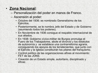Zona Nacional : Personalización del poder en manos de Franco. Ascensión al poder: Octubre del 1936: es nombrado Generalísimo de los Ejércitos. Posteriormente, se le nombra Jefe del Estado y de Gobierno (asumiendo todos los poderes). En Noviembre de 1936 consigue el respaldo internacional de sus aliados. En 1938: Gobierno cívico-militar de Burgos promulga el Fuero de los Trabajadores, abole el divorcio y los estatutos de autonomía y  se establece una contrarreforma agraria, consiguiendo los apoyos de los terratenientes, que junto con el Ejército y la Iglesia constituirán los pilares del franquismo. Control político de las organizaciones afines al movimiento: FET de las JONS. Creación de un Estado simple, autoritario, disciplinado y eficaz. 