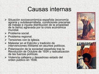 Causas internas Situación socioeconómica española (economía agraria y subdesarrollada, condiciones precarias de trabajo e injusta distribución de la propiedad de la tierra) agravada por la crisis económica mundial. Problema social. Problema regional. Tensiones con la Iglesia. Malestar en el Ejército y tradición de intervenciones militares en asuntos políticos. Polarización de la sociedad española tras la Revolución de Octubre de 1934 y radicalización de las fuerzas políticas. Violencia callejera y desastroso estado del orden público en 1936. 