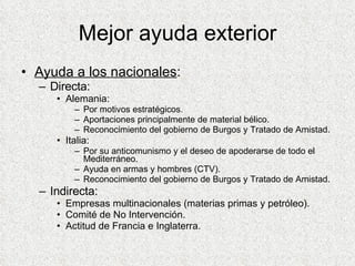 Mejor ayuda exterior Ayuda a los nacionales : Directa: Alemania: Por motivos estratégicos. Aportaciones principalmente de material bélico. Reconocimiento del gobierno de Burgos y Tratado de Amistad.  Italia: Por su anticomunismo y el deseo de apoderarse de todo el Mediterráneo. Ayuda en armas y hombres (CTV). Reconocimiento del gobierno de Burgos y Tratado de Amistad. Indirecta: Empresas multinacionales (materias primas y petróleo). Comité de No Intervención. Actitud de Francia e Inglaterra. 