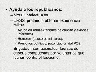 Ayuda a los republicanos : Moral: intelectuales. URSS: pretendía obtener experiencia militar. Ayuda en armas (tanques de calidad y aviones inferiores). Hombres (asesores militares). Presiones políticas: potenciación del PCE. Brigadas Internacionales: fuerzas de choque compuestas por voluntarios que luchan contra el fascismo. 