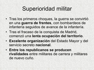 Superioridad militar Tras los primeros choques, la guerra se convirtió en una  guerra de frentes , con bombardeos de infantería seguidos de avance de la infantería. Tras el fracaso de la conquista de Madrid, comenzó una  lenta ocupación del territorio . Excelente organización  del Estado Mayor y del servicio secreto  nacional . Entre los republicanos se producen rivalidades  entre militares de carrera y militares de nuevo cuño. 