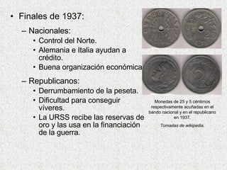 Finales de 1937: Nacionales: Control del Norte. Alemania e Italia ayudan a crédito. Buena organización económica. Republicanos: Derrumbamiento de la peseta. Dificultad para conseguir víveres. La URSS recibe las reservas de oro y las usa en la financiación de la guerra. Monedas de 25 y 5 céntimos respectivamente acuñadas en el bando nacional y en el republicano en 1937. Tomadas de wikipedia. 