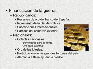 Financiación de la guerra: Republicanos: Reservas de oro del banco de España. Incremento de la Deuda Pública. Suscripciones internacionales. Partidas del comercio exterior. Nacionales: Colectas nacionales: “Suministros para el frente” “Oro para la patria” Oro de las iglesias. Participación de las grandes fortunas del país. Alemania e Italia ayudan a crédito. 