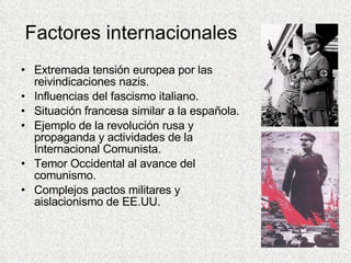 Factores internacionales Extremada tensión europea por las reivindicaciones nazis. Influencias del fascismo italiano. Situación francesa similar a la española. Ejemplo de la revolución rusa y propaganda y actividades de la Internacional Comunista. Temor Occidental al avance del comunismo. Complejos pactos militares y aislacionismo de EE.UU. 
