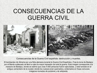CONSECUENCIAS DE LA GUERRA CIVIL Consecuencias de la Guerra Civil española: destrucción y muertes. El bombardeo de Almería por una flota alemana durante la Guerra Civil Española y Tras la toma de Badajoz por el Bando sublevado se llevó a cabo la mayor represión de toda la guerra. Esta imagen corresponde a la masacre de Badajoz, donde se estima que unas 4.000 personas fueron ejecutadas, y está tomada en el antiguo cementerio de la ciudad, donde los cuerpos eran quemados y enterrados en fosas comunes.  Imágenes tomadas de portalnet y de wikipedia. 