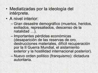 Mediatizadas por la ideología del intérprete. A nivel interior: Gran desastre demográfico (muertos, heridos, exiliados, represaliados, descenso de la natalidad …). Importantes pérdidas económicas (desaparición de las reservas de oro, destrucciones materiales, difícil recuperación por la II Guerra Mundial, el aislamiento exterior y la hostilidad internacional posterior). Nuevo orden político (franquismo): dictadura autoritaria. 