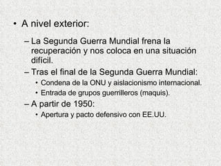 A nivel exterior: La Segunda Guerra Mundial frena la recuperación y nos coloca en una situación difícil. Tras el final de la Segunda Guerra Mundial: Condena de la ONU y aislacionismo internacional. Entrada de grupos guerrilleros (maquis). A partir de 1950: Apertura y pacto defensivo con EE.UU. 