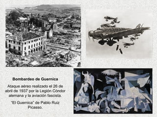 Bombardeo de Guernica Ataque aéreo realizado el 26 de abril de 1937 por la Legión Cóndor alemana y la aviación fascista. “El Guernica” de Pablo Ruiz Picasso. 