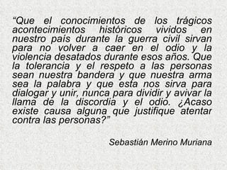 “ Que el conocimientos de los trágicos acontecimientos históricos vividos en nuestro país durante la guerra civil sirvan para no volver a caer en el odio y la violencia desatados durante esos años. Que la tolerancia y el respeto a las personas sean nuestra bandera y que nuestra arma sea la palabra y que esta nos sirva para dialogar y unir, nunca para dividir y avivar la llama de la discordia y el odio. ¿Acaso existe causa alguna que justifique atentar contra las personas?” Sebastián Merino Muriana 