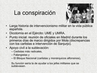 La conspiración Larga historia de intervencionismo militar en la vida pública española. Dicotomía en el Ejército: UME y UMRA. Punto inicial: reunión de oficiales en Madrid durante los primeros días de marzo dirigidos por Mola (discrepancias con los carlistas e intervención de Sanjurjo). Apoyo civil a la sublevación: Cedistas más radicales, Falangistas y El Bloque Nacional (carlistas y monárquicos alfonsinos), Su función sería la de ayudar a los jefes militares que se sublevasen. 