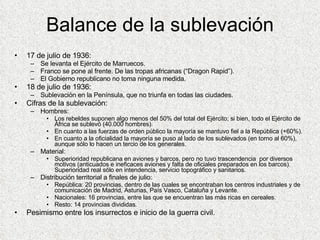 Balance de la sublevación 17 de julio de 1936: Se levanta el Ejército de Marruecos. Franco se pone al frente. De las tropas africanas (“Dragon Rapid”). El Gobierno republicano no toma ninguna medida. 18 de julio de 1936: Sublevación en la Península, que no triunfa en todas las ciudades. Cifras de la sublevación: Hombres: Los rebeldes suponen algo menos del 50% del total del Ejército; si bien, todo el Ejército de África se sublevó (40.000 hombres). En cuanto a las fuerzas de orden público la mayoría se mantuvo fiel a la República (+60%). En cuanto a la oficialidad la mayoría se puso al lado de los sublevados (en torno al 60%), aunque sólo lo hacen un tercio de los generales. Material: Superioridad republicana en aviones y barcos, pero no tuvo trascendencia  por diversos motivos (anticuados e ineficaces aviones y falta de oficiales preparados en los barcos). Superioridad real sólo en intendencia, servicio topográfico y sanitarios. Distribución territorial a finales de julio: República: 20 provincias, dentro de las cuales se encontraban los centros industriales y de comunicación de Madrid, Asturias, País Vasco, Cataluña y Levante. Nacionales: 16 provincias, entre las que se encuentran las más ricas en cereales. Resto: 14 provincias divididas. Pesimismo entre los insurrectos e inicio de la guerra civil. 