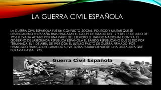 LA GUERRA CIVIL ESPAÑOLA
LA GUERRA CIVIL ESPAÑOLA FUE UN CONFLICTO SOCIAL POLITICO Y MILITAR QUE SE
DESENCADENO EN ESPAÑA TRAS FRACASAR EL GOLPE DE ESTADO DEL 17 Y DEL 18 DE JULIO DE
1936 LLEVADA ACABO POR UNA PARTE DEL EJERCITO EL BANDO NACIONAL CONTRA EL
GOBIERNO DE LASEGUNDA REPUBLICA ESPAÑOLA EL BANDO REPUBLICANO QUE SE DIO POR
TERMINADA EL 1 DE ABRIL DE 1939 CON EL ULTIMO PACTO DE GUERRA FIRMADO POR
FRANCISCO FRANCO DECLARANDO SU VICTORIA ESTABLECIENDOSE UNA DICTADURA QUE
DURARIA HASTA 1975.
 