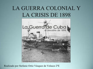 LA GUERRA COLONIAL Y
LA CRISIS DE 1898

Realizado por Stefanie Ortiz Vásquez de Velasco 2ºE

 
