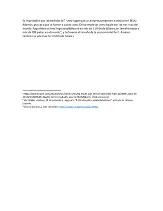 Es improbable que lasmedidasde Trumphaganque susempresasregresenaproducirenEEUU.
Además,graciasa que se fuerona paísescomo ChinaempresascomoApple sonlasmasricas del
mundo.Apple hace unmesllegoacapitalizarse enmásde 1 billónde dólares,untamañomayora
más de 183 paísesenel mundoiii
,y de 5 vecesel tamañode la economíadel Perú.Amazon
tambiényavale mas de 1 billónde dólares.
i https://edition.cnn.com/2018/09/23/politics/trump-trade-war-china/index.html?utm_content=2018-09-
23T22%3A00%3A15&utm_term=link&utm_source=fbCNN&utm_medium=social
ii Ver Nikkei shinbun,21 de setiembre, pagina 5:“A 10 años de la crisis deLehman” artículo en idioma
japonés.
iii Diario Gestion,21 de setiembre http://espresso.gestion.pe/2209031
 