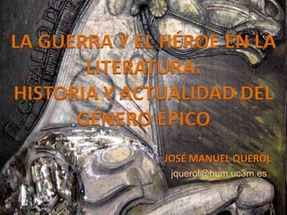 LA GUERRA Y EL HÉROE EN LA
LITERATURA:
HISTORIA Y ACTUALIDAD DEL
GÉNERO ÉPICO
jquerol@hum.uc3m.es
JOSÉ MANUEL QUEROL
 