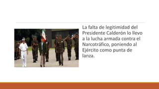 La falta de legitimidad del
Presidente Calderón lo llevo
a la lucha armada contra el
Narcotráfico, poniendo al
Ejército como punta de
lanza.
 