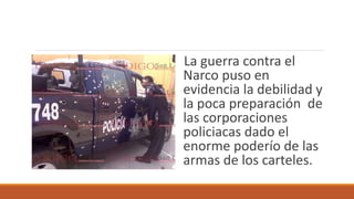 La guerra contra el
Narco puso en
evidencia la debilidad y
la poca preparación de
las corporaciones
policiacas dado el
enorme poderío de las
armas de los carteles.
 