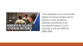 A los soldados se les encomendó
realizar funciones propias de los
policías y se les otorgó un
estímulo consistente en el
incremento salarial, el cual
asciende a más de 100% de
2006-2009.
 