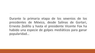 Durante la primaria etapa de los sexenios de los
presidentes de México, desde Salinas de Gortari,
Ernesto Zedillo y hasta el presidente Vicente Fox ha
habido una especie de golpes mediáticos para ganar
popularidad…
 