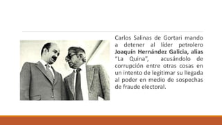 Carlos Salinas de Gortari mando
a detener al líder petrolero
Joaquín Hernández Galicia, alias
“La Quina”, acusándolo de
corrupción entre otras cosas en
un intento de legitimar su llegada
al poder en medio de sospechas
de fraude electoral.
 
