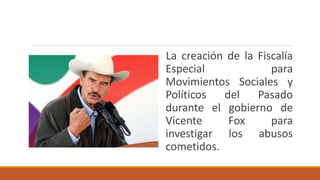La creación de la Fiscalía
Especial para
Movimientos Sociales y
Políticos del Pasado
durante el gobierno de
Vicente Fox para
investigar los abusos
cometidos.
 