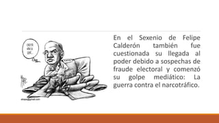 En el Sexenio de Felipe
Calderón también fue
cuestionada su llegada al
poder debido a sospechas de
fraude electoral y comenzó
su golpe mediático: La
guerra contra el narcotráfico.
 