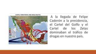 A la llegada de Felipe
Caderón a la presidencia,
el Cartel del Golfo y el
Cartel de los Zetas
dominaban el tráfico de
drogas en nuestro país.
 