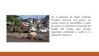 Así el gobierno de Felipe Calderón
Hinojosa comenzó una guerra sin
cuartel contra el narcotráfico a costa
de poner en entredicho la facultad del
Estado del Estado para brindar
seguridad, estabilidad y orden a la
población mexicana.
 