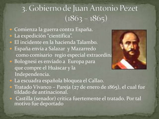 Comienza la guerra contra España.La expedición “científica”.El incidente en la hacienda Talambo.España envía a Salazar  y Mazarredo     como comisario  regio especial extraordinario.Bolognesi es enviado a  Europa para    que compre el Huáscar y la     Independencia.La escuadra española bloquea el Callao.Tratado Vivanco – Pareja (27 de enero de 1865), el cual fue tildado de antinacional. Castilla (senador) critica fuertemente el tratado. Por tal motivo fue deportado   3. Gobierno de Juan Antonio Pezet(1863 – 1865)