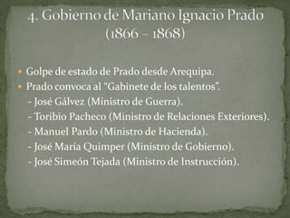 Golpe de estado de Prado desde Arequipa.Prado convoca al “Gabinete de los talentos”.    - José Gálvez (Ministro de Guerra).    - Toribio Pacheco (Ministro de Relaciones Exteriores).    - Manuel Pardo (Ministro de Hacienda).    - José María Quimper (Ministro de Gobierno).    - José Simeón Tejada (Ministro de Instrucción). 4. Gobierno de Mariano Ignacio Prado (1866 – 1868)