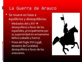 La Guerra de Arauco
 Se mueve en base a
  equilibrios y desequilibrios:
   Mediados del s.XVI 
    desequilibrio a favor de los
    españoles, principalmente por
    su superioridad en armamento
    bélico (caballo y hierro)
   Fines del Siglo XVI (1598,
    desastre de Curalaba)
    desequilibrio a favor de los
    araucanos.
 