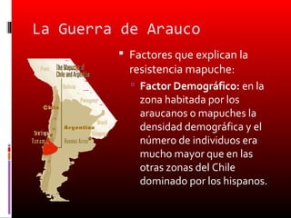 La Guerra de Arauco
          Factores que explican la
           resistencia mapuche:
            Factor Demográfico: en la
             zona habitada por los
             araucanos o mapuches la
             densidad demográfica y el
             número de individuos era
             mucho mayor que en las
             otras zonas del Chile
             dominado por los hispanos.
 