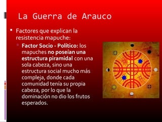 La Guerra de Arauco
 Factores que explican la
  resistencia mapuche:
   Factor Socio - Político: los
    mapuches no poseían una
    estructura piramidal con una
    sola cabeza, sino una
    estructura social mucho más
    compleja, donde cada
    comunidad tenía su propia
    cabeza, por lo que la
    dominación no dio los frutos
    esperados.
 