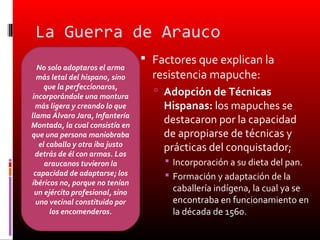 La Guerra de Arauco
                                  Factores que explican la
  No solo adoptaros el arma
  más letal del hispano, sino      resistencia mapuche:
     que la perfeccionaros,
incorporándole una montura
                                    Adopción de Técnicas
  más ligera y creando lo que        Hispanas: los mapuches se
llama Álvaro Jara, Infantería
Montada, la cual consistía en
                                     destacaron por la capacidad
que una persona maniobraba           de apropiarse de técnicas y
   el caballo y otra iba justo       prácticas del conquistador;
 detrás de él con armas. Los
     araucanos tuvieron la            Incorporación a su dieta del pan.
 capacidad de adaptarse; los          Formación y adaptación de la
ibéricos no, porque no tenían
 un ejército profesional, sino         caballería indígena, la cual ya se
  uno vecinal constituido por          encontraba en funcionamiento en
       los encomenderos.               la década de 1560.
 