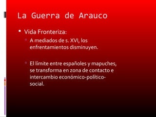 La Guerra de Arauco
 Vida Fronteriza:
   A mediados de s. XVI, los
    enfrentamientos disminuyen.

   El límite entre españoles y mapuches,
    se transforma en zona de contacto e
    intercambio económico-político-
    social.
 