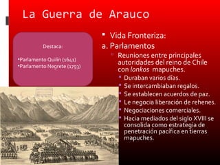 La Guerra de Arauco
                              Vida Fronteriza:
          Destaca:           a. Parlamentos
                                Reuniones entre principales
•Parlamento Quilín (1641)
•Parlamento Negrete (1793)
                                 autoridades del reino de Chile
                                 con lonkos mapuches.
                                    Duraban varios días.
                                    Se intercambiaban regalos.
                                    Se establecen acuerdos de paz.
                                    Le negocia liberación de rehenes.
                                    Negociaciones comerciales.
                                    Hacia mediados del siglo XVIII se
                                     consolida como estrategia de
                                     penetración pacífica en tierras
                                     mapuches.
 
